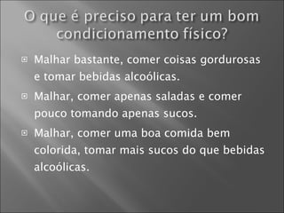 Malhar bastante, comer coisas gordurosas e tomar bebidas alcoólicas. Malhar, comer apenas saladas e comer pouco tomando apenas sucos. Malhar, comer uma boa comida bem colorida, tomar mais sucos do que bebidas alcoólicas. 