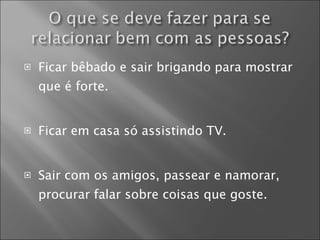 Ficar bêbado e sair brigando para mostrar que é forte. Ficar em casa só assistindo TV. Sair com os amigos, passear e namorar, procurar falar sobre coisas que goste. 