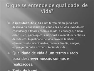 A  qualidade de vida  é um termo empregado para descrever a qualidade das condições de vida levando em consideração fatores como a saúde, a educação, o bem-estar físico, psicológico, emocional e mental, expectativa de vida etc. A qualidade de vida envolve também elementos não relacionados, como a família, amigos, emprego ou outras circunstâncias da vida. Qualidade de vida é um termo usado para descrever nossos sonhos e realizações. Tudo de bom! 