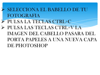  SELECCIONA EL BABELLO DE TU
  FOTOGRAFIA
 PULSA LA TECLAS CTRL+C
 PULSA LAS TECLAS CTRL+V LA
  IMAGEN DEL CABELLO PASARA DEL
  PORTA PAPELES A UNA NUEVA CAPA
  DE PHOTOSHOP
 