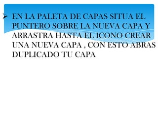  EN LA PALETA DE CAPAS SITUA EL
  PUNTERO SOBRE LA NUEVA CAPA Y
  ARRASTRA HASTA EL ICONO CREAR
  UNA NUEVA CAPA , CON ESTO ABRAS
  DUPLICADO TU CAPA
 