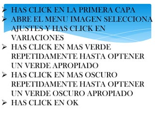  HAS CLICK EN LA PRIMERA CAPA
 ABRE EL MENU IMAGEN SELECCIONA
  AJUSTES Y HAS CLICK EN
  VARIACIONES
 HAS CLICK EN MAS VERDE
  REPETIDAMENTE HASTA OPTENER
  UN VERDE APROPIADO
 HAS CLICK EN MAS OSCURO
  REPETIDAMENTE HASTA OPTENER
  UN VERDE OSCURO APROPIADO
 HAS CLICK EN OK
 