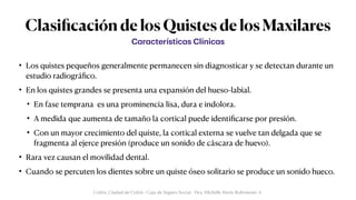 Clasi
fi
cación de los Quistes de los Maxilares
• Los quistes pequeños generalmente permanecen sin diagnosticar y se detectan durante un
estudio radiográ
fi
co.


• En los quistes grandes se presenta una expansión del hueso-labial.


• En fase temprana es una prominencia lisa, dura e indolora.


• A medida que aumenta de tamaño la cortical puede identi
fi
carse por presión.


• Con un mayor crecimiento del quiste, la cortical externa se vuelve tan delgada que se
fragmenta al ejerce presión (produce un sonido de cáscara de huevo).


• Rara vez causan el movilidad dental.


• Cuando se percuten los dientes sobre un quiste óseo solitario se produce un sonido hueco.
C
a
r
a
cterístic
a
s Clínic
a
s
Colón, Ciudad de Colón - Caja de Seguro Social - Dra. Michelle Marie Rohrmoser A.
 