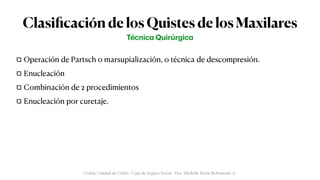Clasi
fi
cación de los Quistes de los Maxilares
Operación de Partsch o marsupialización, o técnica de descompresión.


Enucleación


Combinación de 2 procedimientos


Enucleación por curetaje.
Técnic
a
Quirúrgic
a
Colón, Ciudad de Colón - Caja de Seguro Social - Dra. Michelle Marie Rohrmoser A.
 