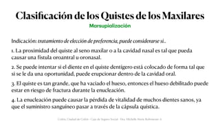 Clasi
fi
cación de los Quistes de los Maxilares
Indicación: tratamiento de elección de preferencia, puede considerarse si..


1. La proximidad del quiste al seno maxilar o a la cavidad nasal es tal que pueda
causar una
f
ístula oroantral u oronasal.


2. Se puede intentar si el diente en el quiste dentígero está colocado de forma tal que
si se le da una oportunidad, puede erupcionar dentro de la cavidad oral.


3. El quiste es tan grande, que ha vaciado el hueso, entonces el hueso debilitado puede
estar en riesgo de fractura durante la enucleación.


4. La enucleación puede causar la pérdida de vitalidad de muchos dientes sanos, ya
que el suministro sanguíneo pasar a través de la cápsula quística.
M
a
rsupi
a
liz
a
ción
Colón, Ciudad de Colón - Caja de Seguro Social - Dra. Michelle Marie Rohrmoser A.
 