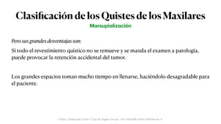 Clasi
fi
cación de los Quistes de los Maxilares
Pero sus grandes desventajas son:


Si todo el revestimiento quístico no se remueve y se manda el examen a patología,
puede provocar la retención accidental del tumor.


Los grandes espacios toman mucho tiempo en llenarse, haciéndolo desagradable para
el paciente.
M
a
rsupi
a
liz
a
ción
Colón, Ciudad de Colón - Caja de Seguro Social - Dra. Michelle Marie Rohrmoser A.
 