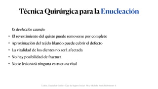 TécnicaQuirúrgicaparalaEnucleación
Es de elección cuando:


• El revestimiento del quiste puede removerse por completo


• Aproximación del tejido blando puede cubrir el defecto


• La vitalidad de los dientes no será afectada


• No hay posibilidad de fractura


• No se lesionará ninguna estructura vital
Colón, Ciudad de Colón - Caja de Seguro Social - Dra. Michelle Marie Rohrmoser A.
 