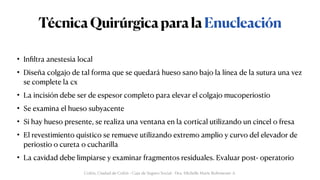 TécnicaQuirúrgicaparalaEnucleación
• In
fi
ltra anestesia local


• Diseña colgajo de tal forma que se quedará hueso sano bajo la línea de la sutura una vez
se complete la cx


• La incisión debe ser de espesor completo para elevar el colgajo mucoperiostio


• Se examina el hueso subyacente


• Si hay hueso presente, se realiza una ventana en la cortical utilizando un cincel o fresa


• El revestimiento quístico se remueve utilizando extremo amplio y curvo del elevador de
periostio o cureta o cucharilla


• La cavidad debe limpiarse y examinar fragmentos residuales. Evaluar post- operatorio
Colón, Ciudad de Colón - Caja de Seguro Social - Dra. Michelle Marie Rohrmoser A.
 