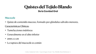 QuistesdelTejidoBlando
Mucocele


• Quiste de contenido mucoso, formado por glándulas salivales menores.


Características Clínicas:


• Tumefacciones indoloras


• Generalmente en el abio inferior


• 2mm a 2 cm


• La ruptura del mucocele es común
De l
a
C
a
vid
a
d Or
a
l
Colón, Ciudad de Colón - Caja de Seguro Social - Dra. Michelle Marie Rohrmoser A.
 