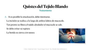 QuistesdelTejidoBlando
A. Si es posible la enucleación, debe intentarse.


La incisión se realiza a lo largo de ambos labios de mucocele.


Tan pronto se libera el tejido alrededor el mucocele se sale.


Se debe evitar su ruptura


La herida se cierra con sutura
Tr
a
t
a
miento
Colón, Ciudad de Colón - Caja de Seguro Social - Dra. Michelle Marie Rohrmoser A.
 