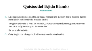 QuistesdelTejidoBlando
B. La enucleación no es posible, se puede realizar una incisión por la mucosa dentro
de la lesión y el contenido mucoso saldrá.


Luego se extiende la línea de incisión, así podrán identi
fi
car las glándulas de las
mucosas subyacentes para su remoción.


Se sutura la incisión.


C. Criocirugía con nitrógeno liquido es otro método efectivo.
Tr
a
t
a
miento
Colón, Ciudad de Colón - Caja de Seguro Social - Dra. Michelle Marie Rohrmoser A.
 