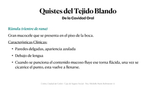 QuistesdelTejidoBlando
Ránula (vientre de rana)


Gran mucocele que se presenta en el piso de la boca.


Caracteristicas Clínicas:


• Paredes delgadas, apariencia azulada


• Debajo de lengua


• Cuando se punciona el contenido mucoso
fl
uye ese torna
fl
ácida, una vez se
cicatrice el punto, esta vuelve a llenarse.
De l
a
C
a
vid
a
d Or
a
l
Colón, Ciudad de Colón - Caja de Seguro Social - Dra. Michelle Marie Rohrmoser A.
 