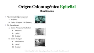 Origen Odontogénico Epitelial
A. Queratinizado (Queratoquiste)


A. Solitario


B. Quiste Dentígero Extrafolicular


B. No Queratinizado


A. Quiste Periodontal (radicular)


I. Periodical


II. Lateral


III. Residual


B. Quiste Dentígero


I. Pericoronario


II. Lateral


III. Residual
Cl
a
si
f
ic
a
ción
Colón, Ciudad de Colón - Caja de Seguro Social - Dra. Michelle Marie Rohrmoser A.
 