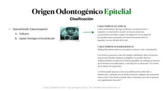Origen Odontogénico Epitelial
A. Queratinizado (Queratoquiste)


A. Solitario


B. Quiste Dentígero Extrafolicular


B. No Queratinizado


A. Quiste Periodontal (radicular)


A. Periodical


B. Lateral


C. Residual


B. Quiste Dentígero


A. Pericoronario


B. Lateral


C. Residual
Cl
a
si
f
ic
a
ción
Colón, Ciudad de Colón - Caja de Seguro Social - Dra. Michelle Marie Rohrmoser A.
CARACTERÍSTICAS RADIOGRÁFICAS


Radiográ
fi
camente muestran un aspecto cavitario oval o redondeado5.


Esta lesión se presenta como una imagen radiolúcida, bien circunscrita
que presenta bordes radiopacos delgados. Es posible observar
multilocularidad, en especial en lesiones grandes, sin embargo la mayoría
de las lesiones son uniloculares, y más del 40% es adyacente a la corona
de un diente sin erupcionar13.


La lesión puede aparecer como una radioluscencia unilocular o
multilocular, a menudo con un borde esclerótico delgado que representa
hueso activo. Este borde se puede alisar o festonear, pero por lo general
está agudamente marcado16.
CARACTERÍSTICAS CLÍNICAS


Lesión asintomática, de larga evolución, crecimiento lento y
expansivo, no destructivo, la piel y la mucosa presentan
características normales, crepita a la palpación. Es un quiste de
los maxilares que se presenta con mayor frecuencia entre la
segunda y tercera década de la vida
 