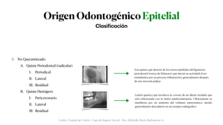 Origen Odontogénico Epitelial
A. Queratinizado (Queratoquiste)


A. Solitario


B. Quiste Dentígero Extrafolicular


B. No Queratinizado


A. Quiste Periodontal (radicular)


I. Periodical


II. Lateral


III. Residual


B. Quiste Dentígero


I. Pericoronario


II. Lateral


III. Residual
Cl
a
si
f
ic
a
ción
Colón, Ciudad de Colón - Caja de Seguro Social - Dra. Michelle Marie Rohrmoser A.
Son quistes qué derivan de los restos epiteliales del ligamento
periodontal (restos de Malassez) que inician su actividad al ser
estimulados por un proceso in
fl
amatorio, generalmente después
de una necrosis pulpar.
Lesión quística que involucra la corona de un diente incluido que
está relacionada con la unión amelocementaria. Clínicamente se
mani
fi
esta por un aumento del volumen asintomático, siendo
generalmente descubierto en un examen radiográ
fi
co
 