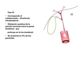 Tipo III:
• Corresponde al
coledococele – divertículo
intraduodenal.
• Dilatación quística de la
porción terminal entre la pared
duodenal , que
protruye en la luz duodenal.
• Se presenta en 5% de los
pacientes
 