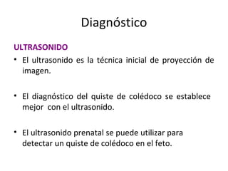 Diagnóstico
ULTRASONIDO
• El ultrasonido es la técnica inicial de proyección de
imagen.
• El diagnóstico del quiste de colédoco se establece
mejor con el ultrasonido.
• El ultrasonido prenatal se puede utilizar para
detectar un quiste de colédoco en el feto.
 