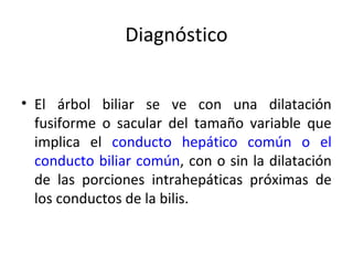 Diagnóstico
• El árbol biliar se ve con una dilatación
fusiforme o sacular del tamaño variable que
implica el conducto hepático común o el
conducto biliar común, con o sin la dilatación
de las porciones intrahepáticas próximas de
los conductos de la bilis.
 