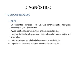 DIAGNÓSTICO
• METODOS INVASIVOS
1. ERCP
– En pacientes mayores la Colangio-pancreatografía retrógrada
endoscópica (ERCP) es factible.
– Ayuda a definir las características anatómicas del quiste.
– Las conexiones ductales comunes entre el conducto pancreático y el
árbol biliar.
– La transición precipitada hacia los conductos no dilatados.
– La presencia de las restricciones intraductal y de cálculos.
 