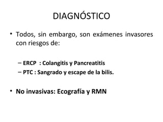 DIAGNÓSTICO
• Todos, sin embargo, son exámenes invasores
con riesgos de:
– ERCP : Colangitis y Pancreatitis
– PTC : Sangrado y escape de la bilis.
• No invasivas: Ecografía y RMN
 
