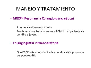 MANEJO Y TRATAMIENTO
– MRCP ( Resonancia Colangio-pancreática)
• Aunque es altamente exacto
• Puede no visualizar claramente PBMU si el paciente es
un niño o joven,
– Colangiografía intra-operatoria.
• Si la ERCP está contraindicada cuando existe presencia
de pancreatitis
 