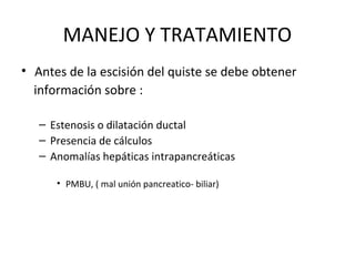 MANEJO Y TRATAMIENTO
• Antes de la escisión del quiste se debe obtener
información sobre :
– Estenosis o dilatación ductal
– Presencia de cálculos
– Anomalías hepáticas intrapancreáticas
• PMBU, ( mal unión pancreatico- biliar)
 