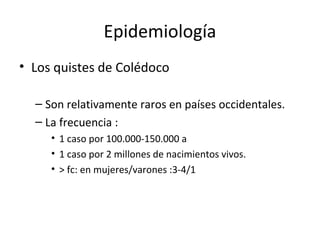 Epidemiología
• Los quistes de Colédoco
– Son relativamente raros en países occidentales.
– La frecuencia :
• 1 caso por 100.000-150.000 a
• 1 caso por 2 millones de nacimientos vivos.
• > fc: en mujeres/varones :3-4/1
 