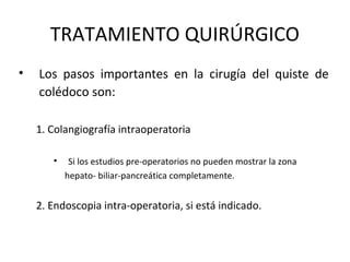 TRATAMIENTO QUIRÚRGICO
• Los pasos importantes en la cirugía del quiste de
colédoco son:
1. Colangiografía intraoperatoria
• Si los estudios pre-operatorios no pueden mostrar la zona
hepato- biliar-pancreática completamente.
2. Endoscopia intra-operatoria, si está indicado.
 