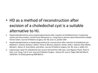 • HD as a method of reconstruction after
excision of a choledochal cyst is a suitable
alternative to HJ.
1. Hepaticoduodenostomy versus hepaticojejunostomy after resection of choledochal cyst: A systematic
review and meta-analysis. Sarath Kumar Narayanan a, , Yong Chen b, Kannan Laksmi Narasimhan b,⁎ Ralph
Clinton Cohen. Journal of Pediatric Surgery, Vol. 48, Issue 11, p2336–2342
2. Hepaticoduodenostomy vs hepaticojejunostomy for reconstruction after resection of choledochal cyst
Matthew T. Santore, Brittany J. Behar, Thane A. Blinman, Edward J. Doolin, Holly L. Hedrick, Peter Mattei,
Michael L. Nance, N. Scott Adzick, and others. Journal of Pediatric Surgery, Vol. 46, Issue 1, p209–213.
3. Laparoscopic repair for choledochal cyst: lessons learned from 190 cases .Liem Nguyen Thanh, Pham D.
Hien, Le A. Dung, Tran N. Son .Journal of Pediatric Surgery . Volume 45, Issue 3, Pages 540-544 (March
2010).DOI: 10.1016/j.jpedsurg.2009.08.013
 