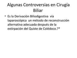 Algunas Controversias en Cirugía
Biliar
• Es la Derivación Biliodigestiva vía
laparoscópica un método de reconstrucción
alternativa adecuada después de la
extirpación del Quiste de Colédoco.?*
 