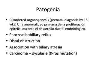 Patogenia
• Disordered organogenesis (prenatal diagnosis by 15
wks) Una anormalidad primaria de la proliferación
epitelial durante el desarrollo ductal embriológico.
• Pancreaticobiliary reflux
• Distal obstruction
• Association with biliary atresia
• Carcinoma – dysplasia (K-ras mutation)
 