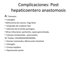 Complicaciones: Post
hepaticoentero anastomosis
A: Precoces:
•- Colangítis
•-Dehiscencia de suturas. Fuga biliar
•- Sangrados de cualquier tipo
•- Infección de la herida quirúrgica.
•-Otras infecciones: peritonitis, sepsis generalizada.
•- Calculos intraductales , pancreatitis,
•B: Tardías: COLANGIOCARCINOMA
•- Hernias incisionales, Obstrucción Intestinal.
•- Colangítis.
•- Cirrosis hepática
•- Hipertensión portal
 