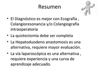 Resumen
• El Diagnóstico es mejor con Ecografía ,
Colangioresonancia y/o Colangiografía
intraoperatoria
• La quistectomía debe ser completa
• La Hepatoduodeno anastomosis es una
alternativa, requiere mayor evaluación.
• La vía laparoscópica es una alternativa ,
requiere experiencia y una curva de
aprendizaje adecuado.
 