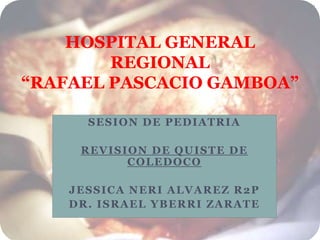 SESION DE PEDIATRIA
REVISION DE QUISTE DE
COLEDOCO
JESSICA NERI ALVAREZ R2P
DR. ISRAEL YBERRI ZARATE
HOSPITAL GENERAL
REGIONAL
“RAFAEL PASCACIO GAMBOA”
 