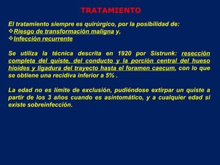 El tratamiento siempre es quirúrgico, por la posibilidad de: Riesgo de transformación maligna  y, Infección recurrente Se utiliza la técnica descrita en 1920 por Sistrunk:  resección completa del quiste, del conducto y la porción central del hueso hioides y ligadura del trayecto hasta el foramen caecum , con lo que se obtiene una recidiva inferior a 5% .  La edad no es límite de exclusión, pudiéndose extirpar un quiste a partir de los 3 años cuando es asintomático, y a cualquier edad si existe sobreinfección. TRATAMIENTO 