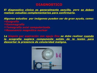 El  diagnostico cl í nico es generalmente sencillo , pero  se deben realizar estudios complementarios para confirmarla . Algunos estudios  por imágenes pueden ser de gran ayuda, como:  Ecografía Gammagrafía Tomografía axial computarizada Resonancia magn é tica nuclear La  biopsia por aspiración con aguja fina  se debe realizar  cuando la ecografía sugiera componente solido de la lesión para descartar la presencia de celularidad maligna. DIAGNOSTICO 