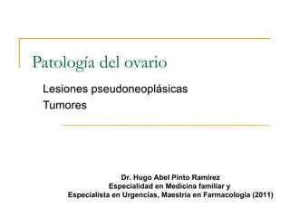 Patología del ovario
 Lesiones pseudoneoplásicas
 Tumores




                    Dr. Hugo Abel Pinto Ramírez
                 Especialidad en Medicina familiar y
     Especialista en Urgencias, Maestría en Farmacología (2011)
 