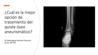 ¿Cuál es la mejor
opción de
tratamiento del
quiste óseo
aneurismático?
Dr Dominguez Sanchez Franciso
Jesus R4 TYO
 