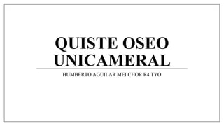 QUISTE OSEO
UNICAMERAL
HUMBERTO AGUILAR MELCHOR R4 TYO
 