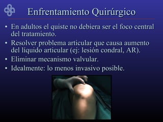 Enfrentamiento Quirúrgico
• En adultos el quiste no debiera ser el foco central
  del tratamiento.
• Resolver problema articular que causa aumento
  del líquido articular (ej: lesión condral, AR).
• Eliminar mecanismo valvular.
• Idealmente: lo menos invasivo posible.
 