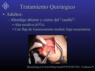 Tratamiento Quirúrgico
• Adultos:
  – Abordaje abierto y cierre del “cuello”:
    • Alta recidiva (63%).
    • Con flap de Gastrocnemio medial, baja recurrencia.




             (Rauschning et al Acta Orthop Scand1979.50:583-591). Evidencia IV
 