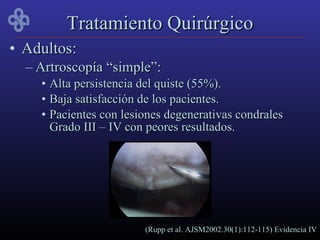 Tratamiento Quirúrgico
• Adultos:
  – Artroscopía “simple”:
    • Alta persistencia del quiste (55%).
    • Baja satisfacción de los pacientes.
    • Pacientes con lesiones degenerativas condrales
      Grado III – IV con peores resultados.




                        (Rupp et al. AJSM2002.30(1):112-115) Evidencia IV
 