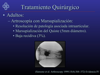 Tratamiento Quirúrgico
• Adultos:
  – Artroscopía con Marsupialización:
    • Resolución de patología asociada intraarticular.
    • Marsupialización del Quiste (5mm diámetro).
    • Baja recidiva (3%).




                  (Sansone et al. Arthroscopy 1999.15(4):368–372) Evidencia IV
 