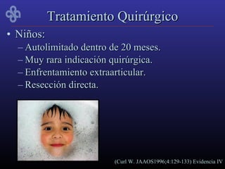 Tratamiento Quirúrgico
• Niños:
  – Autolimitado dentro de 20 meses.
  – Muy rara indicación quirúrgica.
  – Enfrentamiento extraarticular.
  – Resección directa.




                        (Curl W. JAAOS1996;4:129-133) Evidencia IV
 