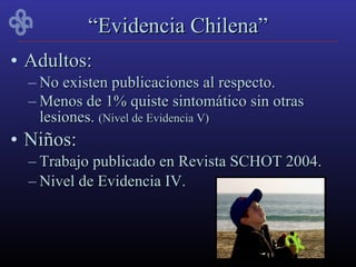 “Evidencia Chilena”
• Adultos:
  – No existen publicaciones al respecto.
  – Menos de 1% quiste sintomático sin otras
    lesiones. (Nivel de Evidencia V)
• Niños:
  – Trabajo publicado en Revista SCHOT 2004.
  – Nivel de Evidencia IV.
 