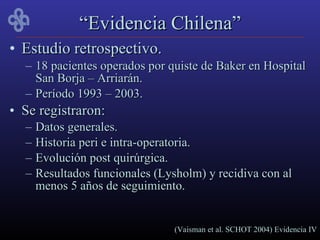 “Evidencia Chilena”
• Estudio retrospectivo.
  – 18 pacientes operados por quiste de Baker en Hospital
    San Borja – Arriarán.
  – Período 1993 – 2003.
• Se registraron:
  –   Datos generales.
  –   Historia peri e intra-operatoria.
  –   Evolución post quirúrgica.
  –   Resultados funcionales (Lysholm) y recidiva con al
      menos 5 años de seguimiento.


                                 (Vaisman et al. SCHOT 2004) Evidencia IV
 