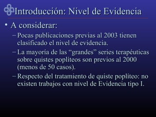 Introducción: Nivel de Evidencia
• A considerar:
  – Pocas publicaciones previas al 2003 tienen
    clasificado el nivel de evidencia.
  – La mayoría de las “grandes” series terapéuticas
    sobre quistes poplíteos son previos al 2000
    (menos de 50 casos).
  – Respecto del tratamiento de quiste poplíteo: no
    existen trabajos con nivel de Evidencia tipo I.
 