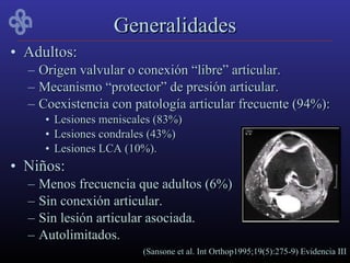 Generalidades
• Adultos:
  –   Origen valvular o conexión “libre” articular.
  –   Mecanismo “protector” de presión articular.
  –   Coexistencia con patología articular frecuente (94%):
       • Lesiones meniscales (83%)
       • Lesiones condrales (43%)
       • Lesiones LCA (10%).
• Niños:
  –   Menos frecuencia que adultos (6%)
  –   Sin conexión articular.
  –   Sin lesión articular asociada.
  –   Autolimitados.
                          (Sansone et al. Int Orthop1995;19(5):275-9) Evidencia III
 