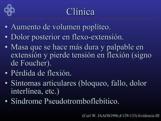Clínica
• Aumento de volumen poplíteo.
• Dolor posterior en flexo-extensión.
• Masa que se hace más dura y palpable en
  extensión y pierde tensión en flexión (signo
  de Foucher).
• Pérdida de flexión.
• Síntomas articulares (bloqueo, fallo, dolor
  interlínea, etc.)
• Síndrome Pseudotromboflebítico.
                        (Curl W. JAAOS1996;4:129-133) Evidencia III
 