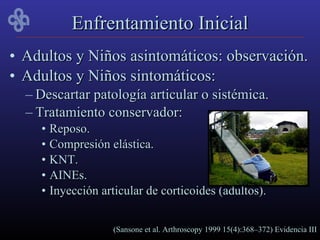 Enfrentamiento Inicial
• Adultos y Niños asintomáticos: observación.
• Adultos y Niños sintomáticos:
  – Descartar patología articular o sistémica.
  – Tratamiento conservador:
    • Reposo.
    • Compresión elástica.
    • KNT.
    • AINEs.
    • Inyección articular de corticoides (adultos).


                  (Sansone et al. Arthroscopy 1999 15(4):368–372) Evidencia III
 